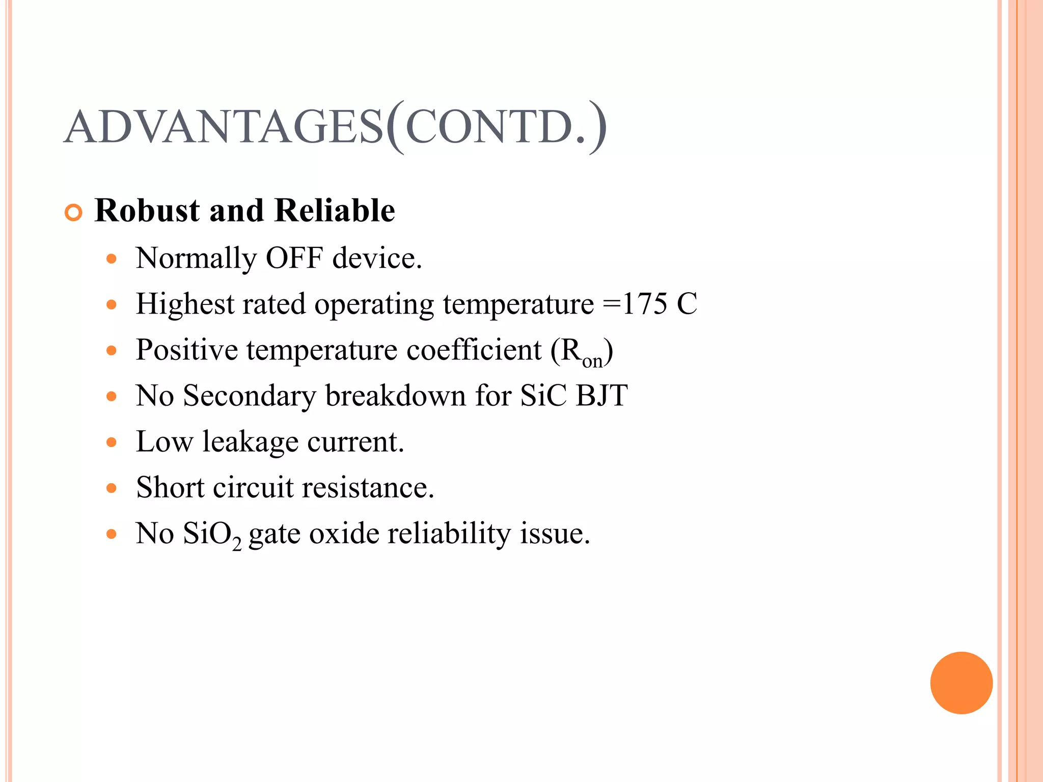 ADVANTAGES(CONTD.)
 Robust and Reliable
 Normally OFF device.
 Highest rated operating temperature =175 C
 Positive temperature coefficient (Ron)
 No Secondary breakdown for SiC BJT
 Low leakage current.
 Short circuit resistance.
 No SiO2 gate oxide reliability issue.
 