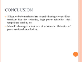 CONCLUSION
 Silicon carbide transistors has several advantages over silicon
transistor like fast switching, high power reliability, high
temperature stability etc.
 Main disadvantages is that lack of substrate in fabrication of
power semiconductor devices.
 