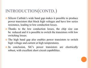 INTRODUCTION(CONTD.)
 Silicon Carbide’s wide band gap makes it possible to produce
power transistors that block high voltages and have low series
resistance, leading to low conduction losses.
 Thanks to the low conduction losses, the chip size can
be reduced and it is possible to switch the transistors with low
switching losses.
 The high band gap also enables power transistors to switch
high voltage and current at high temperatures.
 In conclusion, SiC's power transistors are electrically
robust, with excellent short circuit capabilities.
 