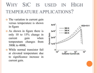 WHY SIC IS USED IN HIGH
TEMPERATURE APPLICATIONS?
 The variation in current gain
versus temperature is shown
in figure
 As shown in figure there is
only 10 to 15% change in
current gain when
temperature changes from
300K to 400K.
 While normal transistor fail
at elevated temperature due
to significance increase in
current gain.
 