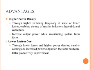 ADVANTAGES
 Higher Power Density
 Through higher switching frequency at same or lower
losses, enabling the use of smaller inductors, heat-sink and
capacitors
 Increase output power while maintaining system form
factor
 Lower System Cost
 Through lower losses and higher power density, smaller
cooling and increased power output for the same hardware
 Offer productivity improvement.
 