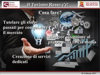 02 Febbraio 2015
Il Turismo Russo c'è!Il Turismo Russo c'è!
Cosa fare?Cosa fare?Cosa fare?Cosa fare?
Tutelare gli sforzi
passati per conquistare
il mercato
Tutelare gli sforzi
passati per conquistare
il mercato
Maggior attenzione al
prezzo nella fascia media
Maggior attenzione al
prezzo nella fascia media
Creazione di servizi
dedicati
Creazione di servizi
dedicati
 