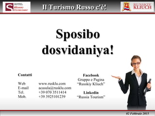02 Febbraio 2015
Il Turismo Russo c'è!Il Turismo Russo c'è!
SposiboSposibo
dosvidaniya!dosvidaniya!
Contatti
Web www.rusklu.com
E-mail acasula@rusklu.com
Tel. +39 070 3511414
Mob. +39 3925101239
Facebook
Gruppo e Pagina
“Russkiy Kliuch”
Linkedin
“Russia Tourism”
 