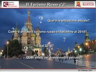 02 Febbraio 2015
Il Turismo Russo c'è!Il Turismo Russo c'è!
Qual'è la situazione attuale?Qual'è la situazione attuale?
Quali effetti nel breve/medio periodo?Quali effetti nel breve/medio periodo?
E dal 2014?E dal 2014?
?
?
?
?
?
Come è andato il turismo russo in Italia fino al 2014?Come è andato il turismo russo in Italia fino al 2014?
 