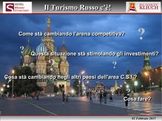 02 Febbraio 2015
Il Turismo Russo c'è!Il Turismo Russo c'è!
?
Cosa fare?Cosa fare?
?
?
?
?
?
Come stà cambiando l'arena competitiva?Come stà cambiando l'arena competitiva?
Cosa stà cambiando negli altri paesi dell'area C.S.I.?Cosa stà cambiando negli altri paesi dell'area C.S.I.?
Questa situazione stà stimolando gli investimenti?Questa situazione stà stimolando gli investimenti?
 