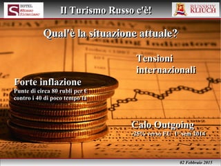 02 Febbraio 2015
Il Turismo Russo c'è!Il Turismo Russo c'è!
Forte inflazione
Punte di circa 80 rubli per €
contro i 40 di poco tempo fa
Forte inflazione
Punte di circa 80 rubli per €
contro i 40 di poco tempo fa
Qual'è la situazione attuale?Qual'è la situazione attuale?Qual'è la situazione attuale?Qual'è la situazione attuale?
Calo Outgoing
-25% verso EU 1° sem 2014
Calo Outgoing
-25% verso EU 1° sem 2014
Tensioni
internazionali
Tensioni
internazionali
 