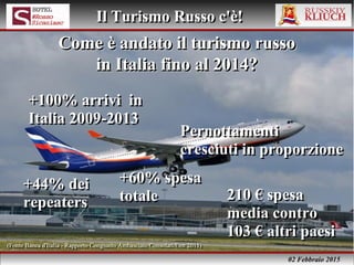02 Febbraio 2015
Il Turismo Russo c'è!Il Turismo Russo c'è!
+100% arrivi in
Italia 2009-2013
+100% arrivi in
Italia 2009-2013
Come è andato il turismo russoCome è andato il turismo russo
in Italia fino al 2014?in Italia fino al 2014?
Come è andato il turismo russoCome è andato il turismo russo
in Italia fino al 2014?in Italia fino al 2014?
Pernottamenti
cresciuti in proporzione
Pernottamenti
cresciuti in proporzione
+44% dei
repeaters
+44% dei
repeaters
+60% spesa
totale
+60% spesa
totale 210 € spesa
media contro
103 € altri paesi
210 € spesa
media contro
103 € altri paesi
(Fonte Banca d'Italia - Rapporto Congiunto Ambasciate/Consolati/Enit 2015)(Fonte Banca d'Italia - Rapporto Congiunto Ambasciate/Consolati/Enit 2015)
 