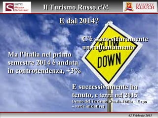 02 Febbraio 2015
Il Turismo Russo c'è!Il Turismo Russo c'è!
C'è stato sicuramente
un rallentamento
C'è stato sicuramente
un rallentamento
E dal 2014?E dal 2014?E dal 2014?E dal 2014?
Ma l'Italia nel primo
semestre 2014 è andata
in controtendenza, +3%
Ma l'Italia nel primo
semestre 2014 è andata
in controtendenza, +3%
E successivamente ha
tenuto, e terrà nel 2015
(Anno del Turismo Russia-Italia – Expo
– varie iniziative)
E successivamente ha
tenuto, e terrà nel 2015
(Anno del Turismo Russia-Italia – Expo
– varie iniziative)
 