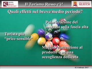 02 Febbraio 2015
Il Turismo Russo c'è!Il Turismo Russo c'è!
Polarizzazione del
mercato sulla fascia alta
Polarizzazione del
mercato sulla fascia alta
Quali effetti nel breve/medio periodo?Quali effetti nel breve/medio periodo?Quali effetti nel breve/medio periodo?Quali effetti nel breve/medio periodo?
Turista più
“price-sensible”
Turista più
“price-sensible”
Maggiore attenzione al
prodotto e ad una
accoglienza dedicata
Maggiore attenzione al
prodotto e ad una
accoglienza dedicata
 