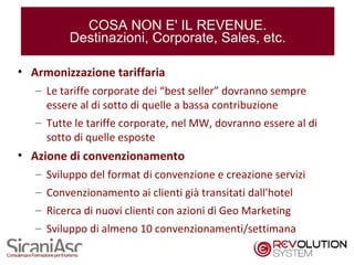 COSA NON E' IL REVENUE.
          Destinazioni, Corporate, Sales, etc.

• Armonizzazione tariffaria
   – Le tariffe corporate dei “best seller” dovranno sempre
     essere al di sotto di quelle a bassa contribuzione
   – Tutte le tariffe corporate, nel MW, dovranno essere al di
     sotto di quelle esposte
• Azione di convenzionamento
   – Sviluppo del format di convenzione e creazione servizi
   – Convenzionamento ai clienti già transitati dall'hotel
   – Ricerca di nuovi clienti con azioni di Geo Marketing
   – Sviluppo di almeno 10 convenzionamenti/settimana
                                                                 10
 