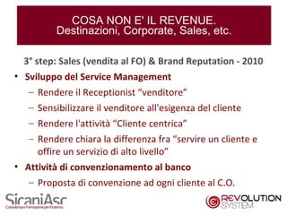 COSA NON E' IL REVENUE.
          Destinazioni, Corporate, Sales, etc.

  3° step: Sales (vendita al FO) & Brand Reputation - 2010
• Sviluppo del Service Management
   – Rendere il Receptionist “venditore”
   – Sensibilizzare il venditore all'esigenza del cliente
   – Rendere l'attività “Cliente centrica”
   – Rendere chiara la differenza fra “servire un cliente e
     offire un servizio di alto livello”
• Attività di convenzionamento al banco
   – Proposta di convenzione ad ogni cliente al C.O.

                                                              11
 
