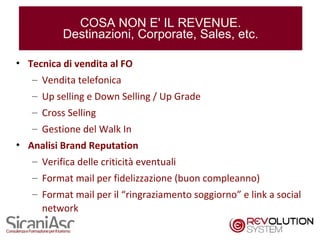 COSA NON E' IL REVENUE.
           Destinazioni, Corporate, Sales, etc.

• Tecnica di vendita al FO
   – Vendita telefonica
   – Up selling e Down Selling / Up Grade
   – Cross Selling
   – Gestione del Walk In
• Analisi Brand Reputation
   – Verifica delle criticità eventuali
   – Format mail per fidelizzazione (buon compleanno)
   – Format mail per il “ringraziamento soggiorno” e link a social
     network
                                                                12
 