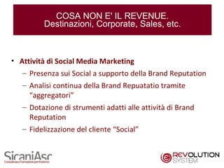 COSA NON E' IL REVENUE.
         Destinazioni, Corporate, Sales, etc.



• Attività di Social Media Marketing
   – Presenza sui Social a supporto della Brand Reputation
   – Analisi continua della Brand Repuatatio tramite
     “aggregatori”
   – Dotazione di strumenti adatti alle attività di Brand
     Reputation
   – Fidelizzazione del cliente “Social”


                                                             19
 
