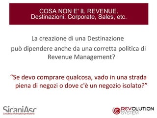 COSA NON E' IL REVENUE.
       Destinazioni, Corporate, Sales, etc.


       La creazione di una Destinazione
può dipendere anche da una corretta politica di
             Revenue Management?

“Se devo comprare qualcosa, vado in una strada
  piena di negozi o dove c'è un negozio isolato?”


                                                20
 