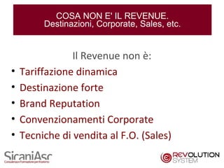 COSA NON E' IL REVENUE.
         Destinazioni, Corporate, Sales, etc.


                Il Revenue non è:
•   Tariffazione dinamica
•   Destinazione forte
•   Brand Reputation
•   Convenzionamenti Corporate
•   Tecniche di vendita al F.O. (Sales)

                                                4
 