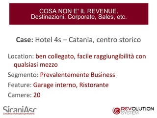 COSA NON E' IL REVENUE.
        Destinazioni, Corporate, Sales, etc.


  Case: Hotel 4s – Catania, centro storico

Location: ben collegato, facile raggiungibilità con
  qualsiasi mezzo
Segmento: Prevalentemente Business
Feature: Garage interno, Ristorante
Camere: 20

                                                      6
 