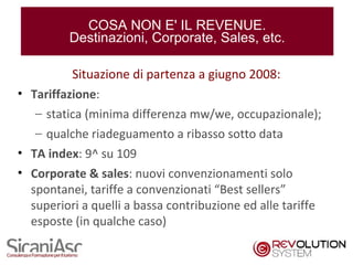 COSA NON E' IL REVENUE.
         Destinazioni, Corporate, Sales, etc.

          Situazione di partenza a giugno 2008:
• Tariffazione:
   – statica (minima differenza mw/we, occupazionale);
   – qualche riadeguamento a ribasso sotto data
• TA index: 9^ su 109
• Corporate & sales: nuovi convenzionamenti solo
  spontanei, tariffe a convenzionati “Best sellers”
  superiori a quelli a bassa contribuzione ed alle tariffe
  esposte (in qualche caso)

                                                             7
 