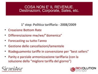 COSA NON E' IL REVENUE.
         Destinazioni, Corporate, Sales, etc.


           1° step: Politica tariffaria - 2008/2009
• Creazione Bottom Rate
• Differenziazione mw/we/”domenica”
• Forecasting su tutto l'anno
• Gestione delle cancellazioni/lamentele
• Riadeguamento tariffe in convenzione per “best sellers”
• Parity e parziale armonizzazione tariffaria (con la
  soluzione della “migliore tariffa del giorno”)

                                                            8
 