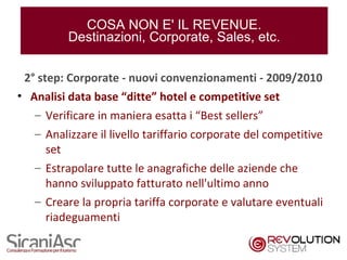 COSA NON E' IL REVENUE.
         Destinazioni, Corporate, Sales, etc.

 2° step: Corporate - nuovi convenzionamenti - 2009/2010
• Analisi data base “ditte” hotel e competitive set
   – Verificare in maniera esatta i “Best sellers”
   – Analizzare il livello tariffario corporate del competitive
     set
   – Estrapolare tutte le anagrafiche delle aziende che
     hanno sviluppato fatturato nell'ultimo anno
   – Creare la propria tariffa corporate e valutare eventuali
     riadeguamenti

                                                                  9
 