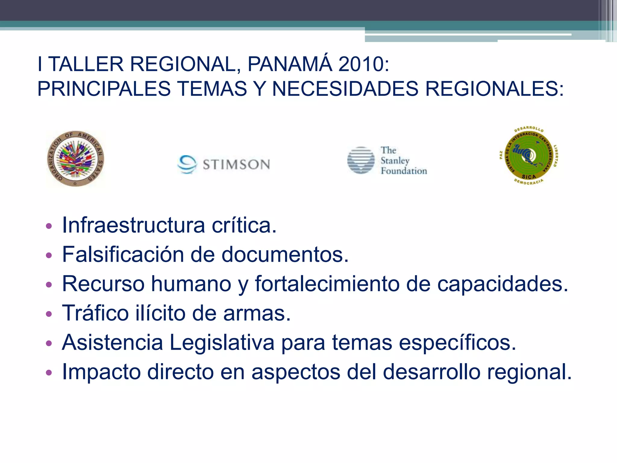 I TALLER REGIONAL, PANAMÁ 2010:
PRINCIPALES TEMAS Y NECESIDADES REGIONALES:




•   Infraestructura crítica.
•   Falsificación de documentos.
•   Recurso humano y fortalecimiento de capacidades.
•   Tráfico ilícito de armas.
•   Asistencia Legislativa para temas específicos.
•   Impacto directo en aspectos del desarrollo regional.

                                                      10
 