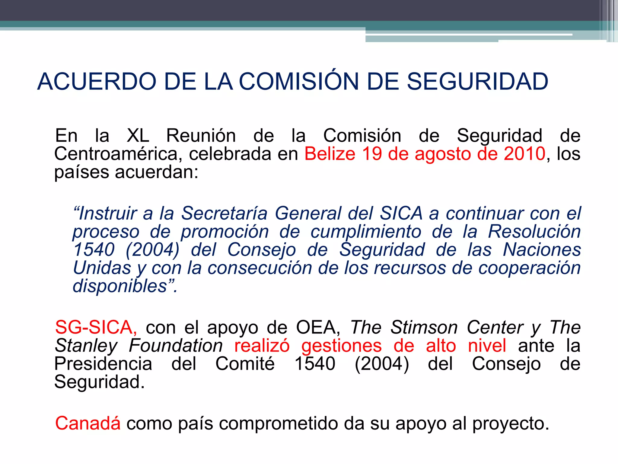 ACUERDO DE LA COMISIÓN DE SEGURIDAD

 En la XL Reunión de la Comisión de Seguridad de
 Centroamérica, celebrada en Belize 19 de agosto de 2010, los
 países acuerdan:

   “Instruir a la Secretaría General del SICA a continuar con el
   proceso de promoción de cumplimiento de la Resolución
   1540 (2004) del Consejo de Seguridad de las Naciones
   Unidas y con la consecución de los recursos de cooperación
   disponibles”.

 SG-SICA, con el apoyo de OEA, The Stimson Center y The
 Stanley Foundation realizó gestiones de alto nivel ante la
 Presidencia del Comité 1540 (2004) del Consejo de
 Seguridad.

 Canadá como país comprometido da su apoyo al proyecto.
 