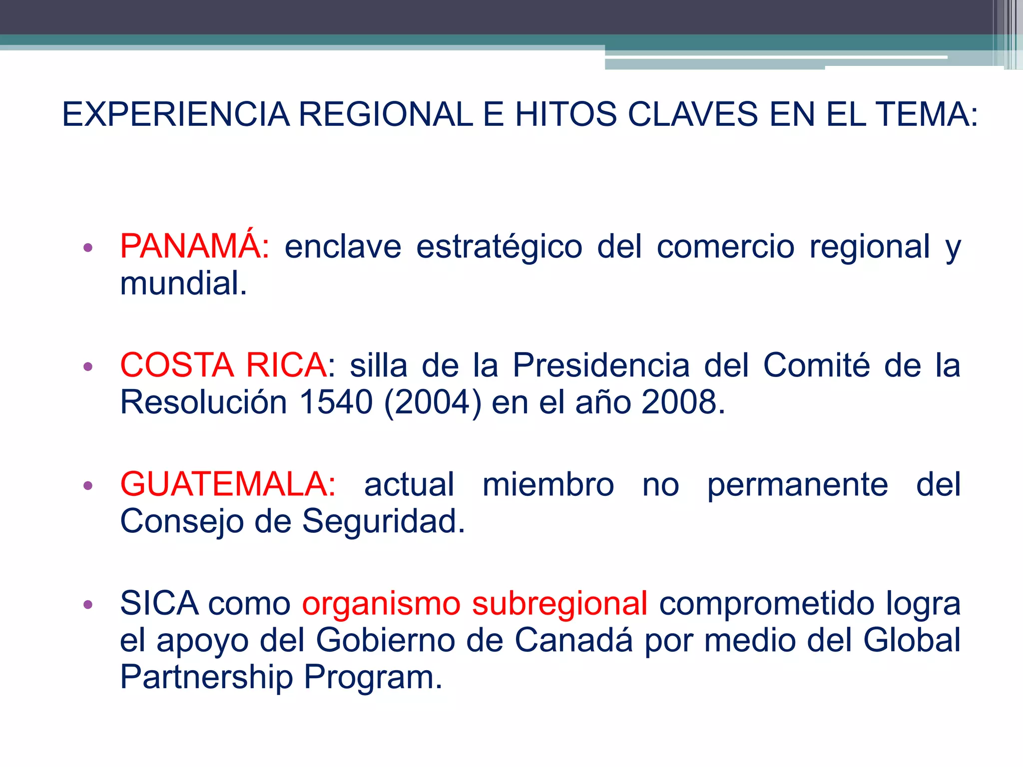 EXPERIENCIA REGIONAL E HITOS CLAVES EN EL TEMA:


 • PANAMÁ: enclave estratégico del comercio regional y
   mundial.

 • COSTA RICA: silla de la Presidencia del Comité de la
   Resolución 1540 (2004) en el año 2008.

 • GUATEMALA: actual miembro no permanente del
   Consejo de Seguridad.

 • SICA como organismo subregional comprometido logra
   el apoyo del Gobierno de Canadá por medio del Global
   Partnership Program.
                                                    15
 