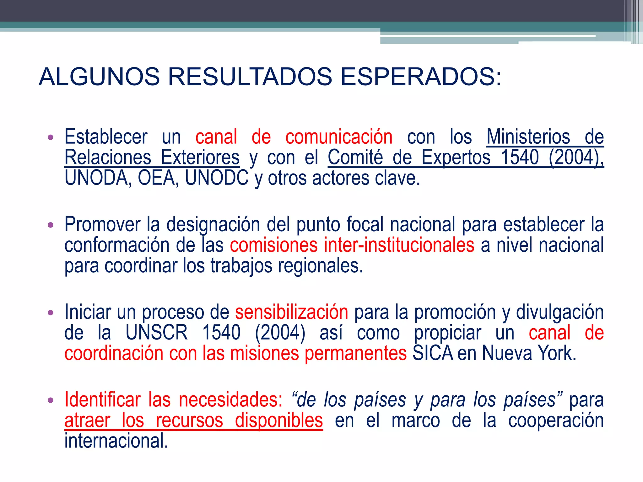 ALGUNOS RESULTADOS ESPERADOS:

• Establecer un canal de comunicación con los Ministerios de
  Relaciones Exteriores y con el Comité de Expertos 1540 (2004),
  UNODA, OEA, UNODC y otros actores clave.

• Promover la designación del punto focal nacional para establecer la
  conformación de las comisiones inter-institucionales a nivel nacional
  para coordinar los trabajos regionales.

• Iniciar un proceso de sensibilización para la promoción y divulgación
  de la UNSCR 1540 (2004) así como propiciar un canal de
  coordinación con las misiones permanentes SICA en Nueva York.

• Identificar las necesidades: “de los países y para los países” para
  atraer los recursos disponibles en el marco de la cooperación
  internacional.                                                   17
 