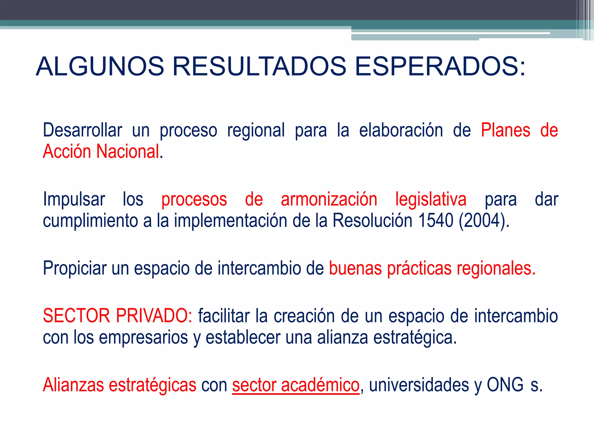 ALGUNOS RESULTADOS ESPERADOS:

Desarrollar un proceso regional para la elaboración de Planes de
Acción Nacional.

Impulsar los procesos de armonización legislativa para dar
cumplimiento a la implementación de la Resolución 1540 (2004).

Propiciar un espacio de intercambio de buenas prácticas regionales.

SECTOR PRIVADO: facilitar la creación de un espacio de intercambio
con los empresarios y establecer una alianza estratégica.

Alianzas estratégicas con sector académico, universidades y ONG s.
                                                                      18
 