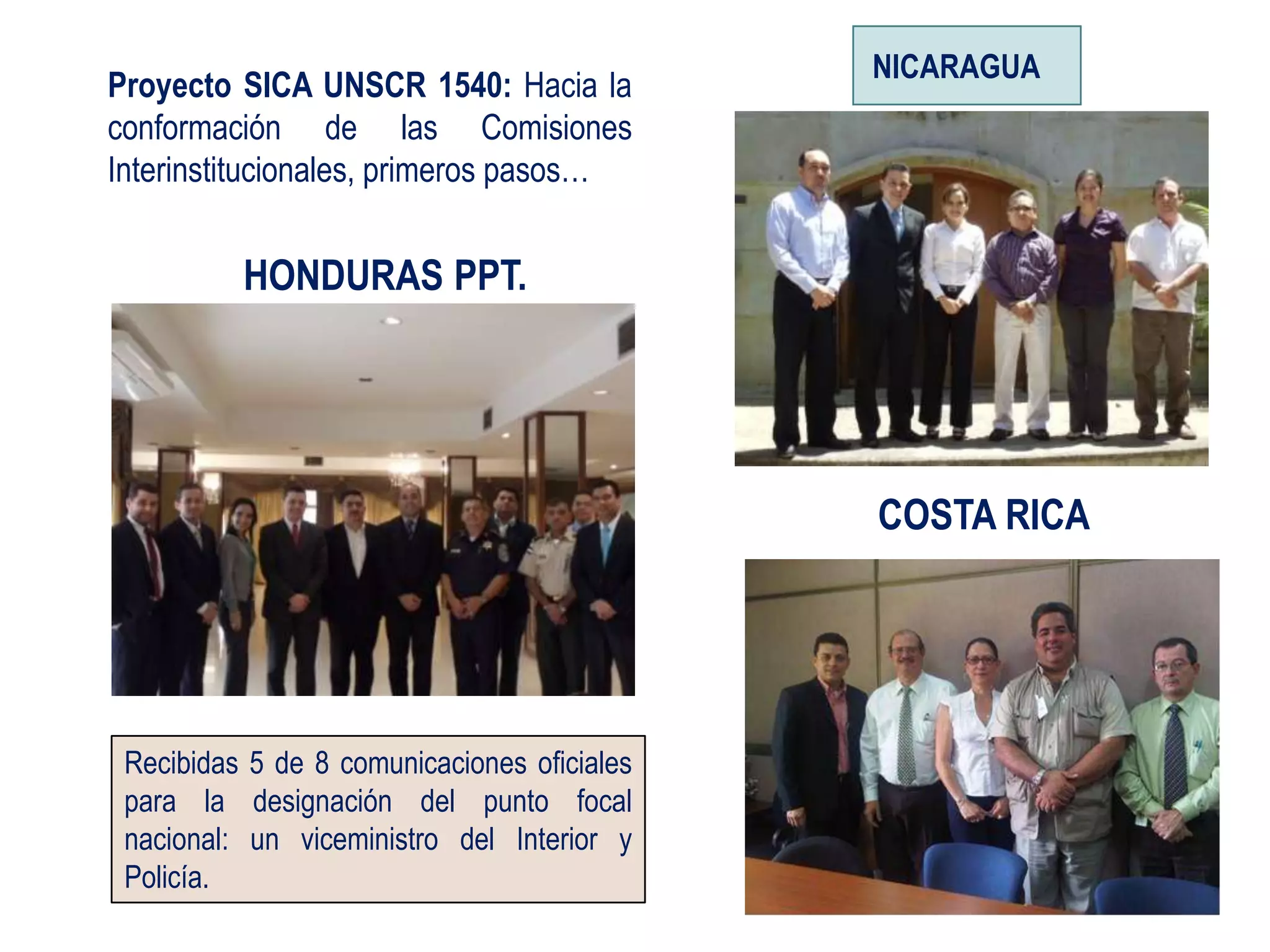 NICARAGUA
Proyecto SICA UNSCR 1540: Hacia la
conformación de las Comisiones
Interinstitucionales, primeros pasos…


          HONDURAS PPT.




                                             COSTA RICA




 Recibidas 5 de 8 comunicaciones oficiales
 para la designación del punto focal
 nacional: un viceministro del Interior y
 Policía.
 