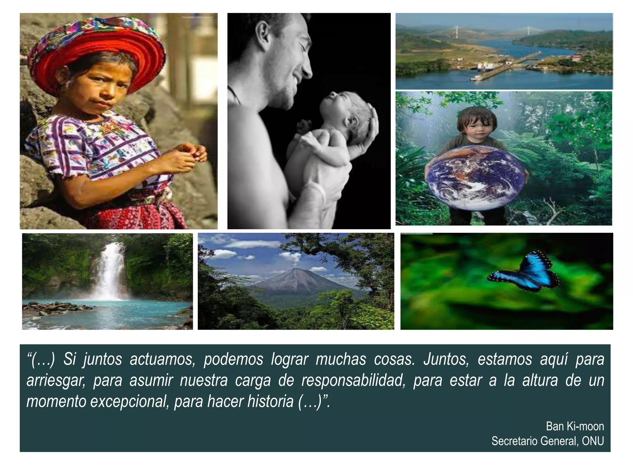 “(…) Si juntos actuamos, podemos lograr muchas cosas. Juntos, estamos aquí para
arriesgar, para asumir nuestra carga de responsabilidad, para estar a la altura de un
momento excepcional, para hacer historia (…)”.
                                                                                Ban Ki-moon
                                                                    Secretario General, ONU
 