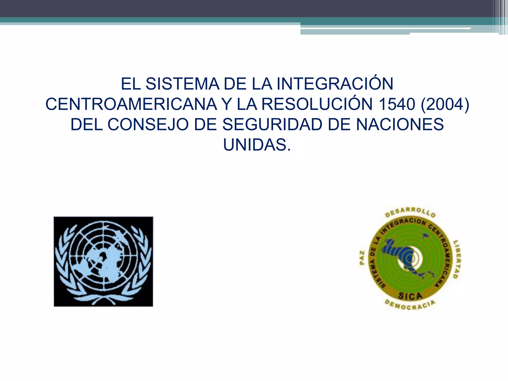 EL SISTEMA DE LA INTEGRACIÓN
CENTROAMERICANA Y LA RESOLUCIÓN 1540 (2004)
  DEL CONSEJO DE SEGURIDAD DE NACIONES
                  UNIDAS.




                                          4
 