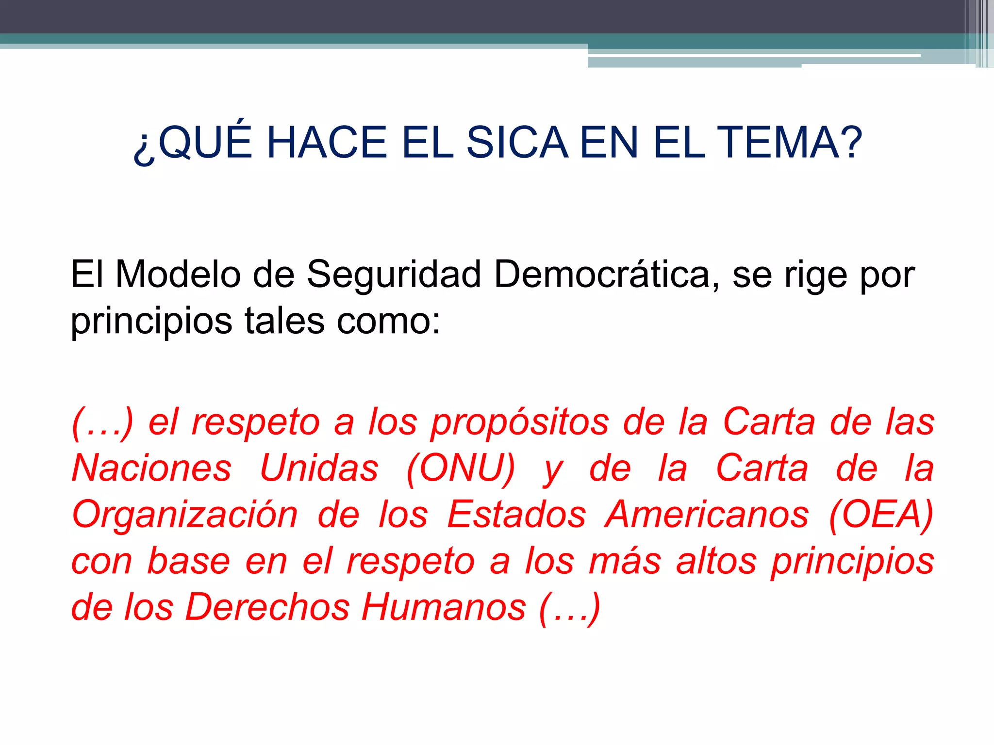 ¿QUÉ HACE EL SICA EN EL TEMA?

El Modelo de Seguridad Democrática, se rige por
principios tales como:

(…) el respeto a los propósitos de la Carta de las
Naciones Unidas (ONU) y de la Carta de la
Organización de los Estados Americanos (OEA)
con base en el respeto a los más altos principios
de los Derechos Humanos (…)

                                                6
 