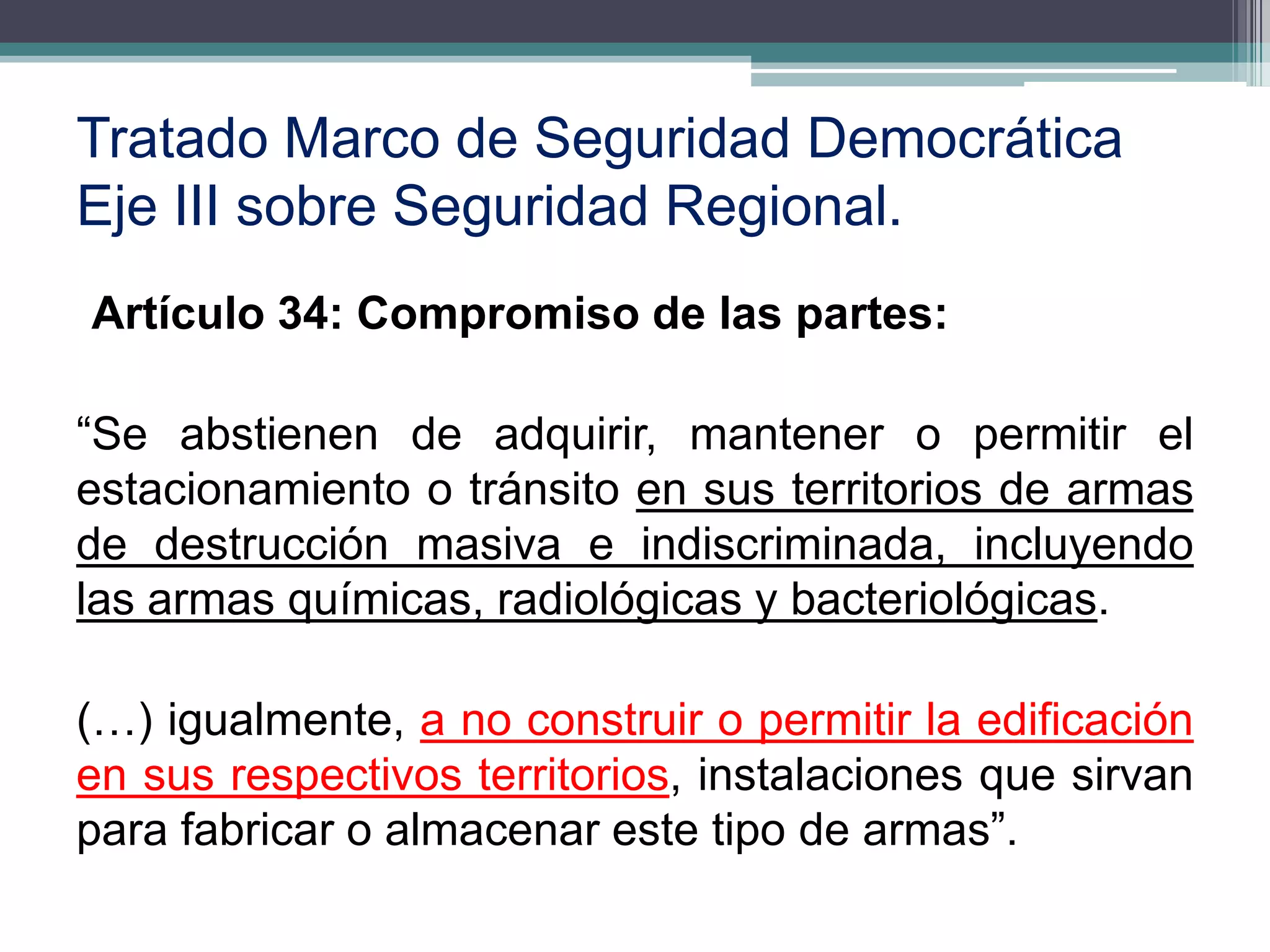 Tratado Marco de Seguridad Democrática
Eje III sobre Seguridad Regional.
Artículo 34: Compromiso de las partes:

“Se abstienen de adquirir, mantener o permitir el
estacionamiento o tránsito en sus territorios de armas
de destrucción masiva e indiscriminada, incluyendo
las armas químicas, radiológicas y bacteriológicas.

(…) igualmente, a no construir o permitir la edificación
en sus respectivos territorios, instalaciones que sirvan
para fabricar o almacenar este tipo de armas”.
                                                      7
 