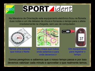 Na Maratona de Orientação este equipamento eletrônico ficou na floresta
duas noites e um dia debaixo de chuva e forneceu o tempo para o atleta
         imediatamente na chegada, sem uso de computador.




 Temos uma bússola       Um mapa que indica           Um equipamento
  que indica o Norte     onde estamos e para           para registrar o
                           onde devemos ir                 tempo

 Somos peregrinos e sabemos que o nosso tempo passa e por isso
devemos valorizar cada minuto e aproveitar o que realmente temos.
 