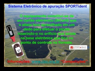 Sistema Eletrônico de apuração SPORTident

     O equipamento constitui-se de
    um cartão eletrônico (SICard) que
     o atleta leva apresilhado em um
        dedo para efetuar o picote
    inserindo-o no orifício que existe
      na base eletrônica que fica no
      ponto de controle na floresta.




Informações: www.cbo.org.br “Competições”
 