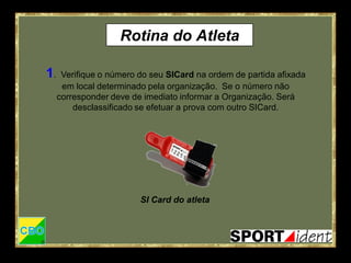 Rotina do Atleta

1.    Verifique o número do seu SICard na ordem de partida afixada
      em local determinado pela organização. Se o número não
     corresponder deve de imediato informar a Organização. Será
         desclassificado se efetuar a prova com outro SICard.




                         SI Card do atleta
 