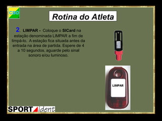 Rotina do Atleta
  2.   LIMPAR - Coloque o SICard na
  estação denominada LIMPAR a fim de
limpá-lo. A estação fica situada antes da
 entrada na área de partida. Espere de 4
    a 10 segundos, aguarde pelo sinal
          sonoro e/ou luminoso.
 