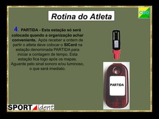 Rotina do Atleta
 4.   PARTIDA - Esta estação só será
colocada quando a organização achar
conveniente. Após receber a ordem de
 partir o atleta deve colocar o SICard na
  estação denominada PARTIDA para
   iniciar a contagem de tempo. Esta
    estação fica logo após os mapas.
Aguarde pelo sinal sonoro e/ou luminoso,
            o que será imediato.
 