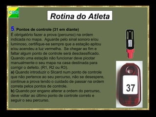 Rotina do Atleta
5. Pontos de controle (31 em diante)
É obrigatório fazer a prova (percurso) na ordem
indicada no mapa. Aguarde pelo sinal sonoro e/ou
luminoso, certifique-se sempre que a estação apitou
e/ou acendeu a luz vermelha. Se chegar ao fim e
faltar algum ponto de controle será desclassificado.
Quando uma estação não funcionar deve picotar
manualmente o seu mapa na casa destinada para
corrigir o defeito. (R1, R2 ou R3).
a) Quando introduzir o SIcard num ponto de controle
que não pertence ao seu percurso, não se desespere,
continue a prova tendo o cuidado de passar na ordem
correta pelos pontos de controle.
b) Quando por engano alterar a ordem do percurso,
deve voltar ao último ponto de controle correto e
seguir o seu percurso.
 