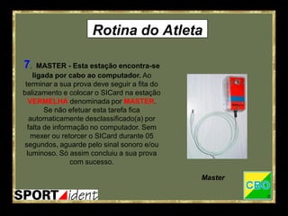 Rotina do Atleta

7.    MASTER - Esta estação encontra-se
    ligada por cabo ao computador. Ao
 terminar a sua prova deve seguir a fita do
balizamento e colocar o SICard na estação
   VERMELHA denominada por MASTER.
        Se não efetuar esta tarefa fica
   automaticamente desclassificado(a) por
  falta de informação no computador. Sem
    mexer ou retorcer o SICard durante 05
segundos, aguarde pelo sinal sonoro e/ou
  luminoso. Só assim concluiu a sua prova
                 com sucesso.

                                              Master
 
