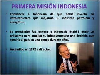 • Convencer a Indonesia de que debía invertir en
infraestructura que mejorara su industria petrolera y
energética.
• Su pronóstico fue exitoso e Indonesia decidió pedir un
préstamo para ampliar su infraestructura; una decisión que
sumiría al país en una deuda durante años.
• Ascendido en 1972 a director.
 