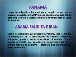 • Luego fue asignado a Panamá, para cumplir con uno de los
mayores proyectos de MAIN en esa época: convencer al país
para que le diera a Estados Unidos el control sobre el Canal
de Panamá.
• Según la evaluación que presentara Perkins, todo el mundo
se beneficiaría de la construcción de sistemas eléctricos,
autopistas, puertos, entre otras obras. A cambio, Estados
Unidos prometió que garantizaría la permanencia de la
familia real en el gobierno - promesa que ha mantenido
hasta hoy en día
 