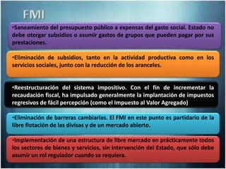 •Saneamiento del presupuesto público a expensas del gasto social. Estado no
debe otorgar subsidios o asumir gastos de grupos que pueden pagar por sus
prestaciones.
•Eliminación de subsidios, tanto en la actividad productiva como en los
servicios sociales, junto con la reducción de los aranceles.
•Reestructuración del sistema impositivo. Con el fin de incrementar la
recaudación fiscal, ha impulsado generalmente la implantación de impuestos
regresivos de fácil percepción (como el Impuesto al Valor Agregado)
•Eliminación de barreras cambiarias. El FMI en este punto es partidario de la
libre flotación de las divisas y de un mercado abierto.
•Implementación de una estructura de libre mercado en prácticamente todos
los sectores de bienes y servicios, sin intervención del Estado, que sólo debe
asumir un rol regulador cuando se requiera.
 