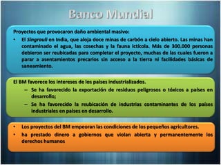 Proyectos que provocaron daño ambiental masivo:
• El Singrauli en India, que aloja doce minas de carbón a cielo abierto. Las minas han
contaminado el agua, las cosechas y la fauna ictícola. Más de 300.000 personas
debieron ser reubicadas para completar el proyecto, muchas de las cuales fueron a
parar a asentamientos precarios sin acceso a la tierra ni facilidades básicas de
saneamiento.
El BM favorece los intereses de los países industrializados.
– Se ha favorecido la exportación de residuos peligrosos o tóxicos a países en
desarrollo;
– Se ha favorecido la reubicación de industrias contaminantes de los países
industriales en países en desarrollo.
• Los proyectos del BM empeoran las condiciones de los pequeños agricultores.
• ha prestado dinero a gobiernos que violan abierta y permanentemente los
derechos humanos
 