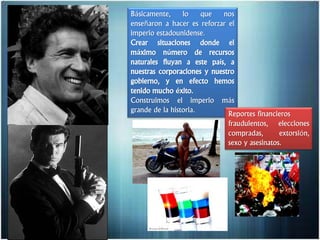 Básicamente, lo que nos
enseñaron a hacer es reforzar el
imperio estadounidense.
Crear situaciones donde el
máximo número de recursos
naturales fluyan a este país, a
nuestras corporaciones y nuestro
gobierno, y en efecto hemos
tenido mucho éxito.
Construimos el imperio más
grande de la historia.
Reportes financieros
fraudulentos, elecciones
compradas, extorsión,
sexo y asesinatos.
 