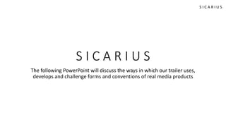 S I C A R I U S
The following PowerPoint will discuss the ways in which our trailer uses,
develops and challenge forms and conventions of real media products
S I C A R I U S
 