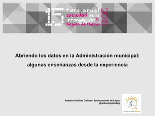 Abriendo los datos en la Administración municipal:
algunas enseñanzas desde la experiencia
Antonio Galindo Galindo. Ayuntamiento de Lorca
@antoniogalindog
 