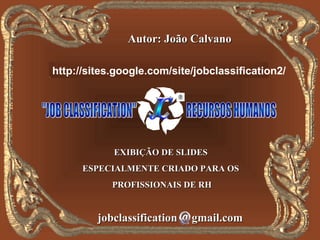 Autor: João Calvano

   http://jobclassification.googlepages.com
http://sites.google.com/site/jobclassification2/




            EXIBIÇÃO DE SLIDES
      ESPECIALMENTE CRIADO PARA OS
            PROFISSIONAIS DE RH


         jobclassification   gmail.com
 