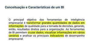Conceituação e Características de um BI
O principal objetivo das ferramentas de inteligência
empresarial é transformar grandes quantidades de dados em
informações de qualidade para a tomada de decisões, gerando,
então, resultados diretos para a organização. As ferramentas
de BI permitem cruzar dados, visualizar informações em vários
cenários e analisar os principais indicadores de desempenho
empresarial.
 