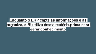 Enquanto o ERP capta as informações e as
organiza, o BI utiliza dessa matéria-prima para
gerar conhecimento
 